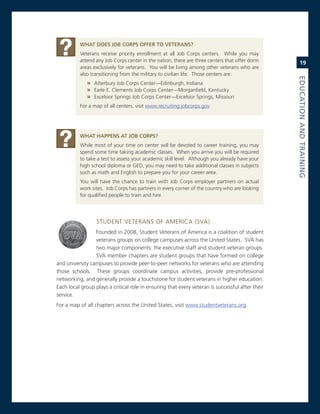 What.doeS.JoB.CorPS.offer.to.veteraNS?
          veterans receive priority enrollment at all Job corps centers. While you may
          attend any Job corps center in the nation, there are three centers that offer dorm          19
          areas exclusively for veterans. You will be living among other veterans who are
          also transitioning from the military to civilian life. Those centers are:




                                                                                                  eduCatioN.aNd.traiNiNG
              » atterbury Job corps center—edinburgh, indiana
              » earle e. clements Job corps center—morganfield, Kentucky
              » excelsior springs Job corps center—excelsior springs, missouri
          For a map of all centers, visit www.recruiting.jobcorps.gov.




          What.haPPeNS.at.JoB.CorPS?
          While most of your time on center will be devoted to career training, you may
          spend some time taking academic classes. When you arrive you will be required
          to take a test to assess your academic skill level. although you already have your
          high school diploma or geD, you may need to take additional classes in subjects
          such as math and english to prepare you for your career area.
          You will have the chance to train with Job corps employer partners on actual
          work sites. Job corps has partners in every corner of the country who are looking
          for qualified people to train and hire.




                  sTUDenT veTerans oF america (sva)
                 Founded in 2008, student veterans of america is a coalition of student
                 veterans groups on college campuses across the United states. sva has
                 two major components: the executive staff and student veteran groups.
                 sva member chapters are student groups that have formed on college
and university campuses to provide peer-to-peer networks for veterans who are attending
those schools. These groups coordinate campus activities, provide pre-professional
networking, and generally provide a touchstone for student veterans in higher education.
each local group plays a critical role in ensuring that every veteran is successful after their
service.
For a map of all chapters across the United states, visit www.studentveterans.org.
 