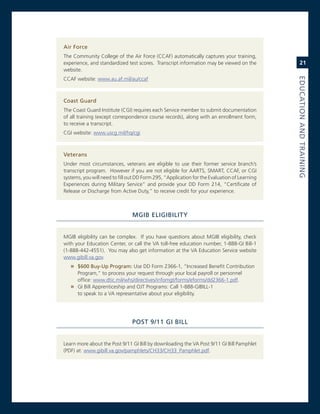 air.force
The community college of the air Force (ccaF) automatically captures your training,
experience, and standardized test scores. Transcript information may be viewed on the             21
website.




                                                                                              eduCatioN.aNd.traiNiNG
ccaF website: www.au.af.mil/au/ccaf



Coast.Guard
The coast guard institute (cgi) requires each service member to submit documentation
of all training (except correspondence course records), along with an enrollment form,
to receive a transcript.
cgi website: www.uscg.mil/hq/cgi



veterans
Under most circumstances, veterans are eligible to use their former service branch’s
transcript program. However if you are not eligible for aarTs, smarT, ccaF, or cgi
systems, you will need to fill out DD Form 295, “application for the evaluation of Learning
experiences during military service” and provide your DD Form 214, “certificate of
release or Discharge from active Duty,” to receive credit for your experience.



                                MGiB.eLiGiBiLity


mgiB eligibility can be complex. if you have questions about mgiB eligibility, check
with your education center, or call the va toll-free education number, 1-888-gi Bill-1
(1-888-442-4551). You may also get information at the va education service website
www.gibill.va.gov.
   » $600.Buy-up.Program:.Use DD Form 2366-1, “increased Benefit contribution
     Program,” to process your request through your local payroll or personnel
     office: www.dtic.mil/whs/directives/infomgt/forms/eforms/dd2366-1.pdf.
   » gi Bill apprenticeship and oJT Programs: call 1-888-giBiLL-1
     to speak to a va representative about your eligibility.




                                PoSt.9/11.Gi.BiLL


Learn more about the Post 9/11 gi Bill by downloading the va Post 9/11 gi Bill Pamphlet
(PDF) at: www.gibill.va.gov/pamphlets/cH33/cH33_Pamphlet.pdf.
 