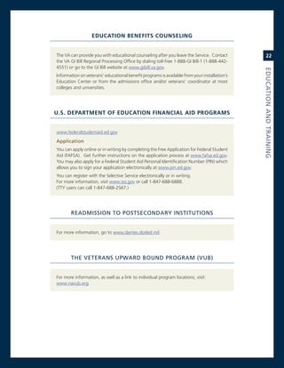 eduCaTIon benefITs CounselIng


The va can provide you with educational counseling after you leave the service. contact           22
the va gi Bill regional Processing office by dialing toll-free 1-888-gi Bill-1 (1-888-442-
4551) or go to the gi Bill website at www.gibill.va.gov.




                                                                                              eduCatioN.aNd.traiNiNG
information on veterans’ educational benefit programs is available from your installation’s
education center or from the admissions office and/or veterans’ coordinator at most
colleges and universities.




u.s. deParTMenT of eduCaTIon fInanCIal aId PrograMs


www.federalstudentaid.ed.gov
application.
You can apply online or in writing by completing the Free application for Federal student
aid (FaFsa). get further instructions on the application process at www.fafsa.ed.gov.
You may also apply for a Federal student aid Personal identification number (Pin) which
allows you to sign your application electronically at www.pin.ed.gov.
You can register with the selective service electronically or in writing.
For more information, visit www.sss.gov or call 1-847-688-6888.
(TTY users can call 1-847-688-2567.)




       readMiSSioN.to.PoStSeCoNdary.iNStitutioNS.


For more information, go to www.dantes.doded.mil.




       the.veteraNS.uPWard.BouNd.ProGraM.(vuB).


For more information, as well as a link to individual program locations, visit:
www.navub.org.
 