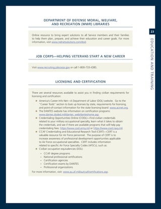 dePartMeNt.of.defeNSe.MoraL,.WeLfare,.
                aNd.reCreatioN.(MWr).LiBrarieS

                                                                                               23
online resource to bring expert solutions to all service members and their families
to help them plan, prepare, and achieve their education and career goals. For more




                                                                                           eduCatioN.aNd.traiNiNG
information, visit www.nelnetsolutions.com/dod.




   JoB.CorPS—heLPiNG.veteraNS.Start.a.NeW.Career.


visit www.recruiting.jobcorps.gov or call 1-800-733-JoBs.




                      LiCeNSiNG.aNd.CertifiCatioN


There are several resources available to assist you in finding civilian requirements for
licensing and certification:
   » america’s career info net—a Department of Labor (DoL) website. go to the
       “career Tools” section to look up licenses by state, requirements for licensing,
       and point-of-contact information for the state licensing board: www.acinet.org.
   »   The DanTes website has information on certification programs:
       www.dantes.doded.mil/dantes_web/danteshome.asp.
   »   credentialing opportunities online (cooL)—Find civilian credentials
       related to your military occupational specialty, learn what it takes to obtain
       the credentials, and see if there are available programs that will help pay
       credentialing fees: https://www.cool.army.mil or https://www.cool.navy.mil.
   »   ccaF credentialing and educational research Tool (cerT)—cerT is a
       valuable resource for air Force personnel. The purpose of cerT is to
       increase awareness of professional development opportunities applicable
       to air Force occupational specialties. cerT includes information
       related to specific air Force specialty codes (aFscs), such as:
   »   civilian occupation equivalencies (DoL)
        –   ccaF degree programs
        –   national professional certifications
        –   certification agencies
        –   certification exams by DanTes
        –   Professional organizations
For more information, visit: www.au.af.mil/au/ccaf/certifications.asp.
 