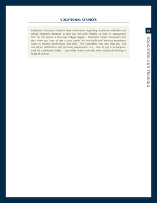 voCaTIonal servICes


installation education centers have information regarding vocational and technical           24
school programs designed to give you the skills needed to work in occupations
that do not require a four-year college degree. education center counselors can




                                                                                         eduCatioN.aNd.traiNiNG
also show you how to get course credits for non-traditional learning experience
(such as military certifications and oJT). The counselors may also help you find
out about certification and licensing requirements (i.e., how to get a journeyman
card for a particular trade). Local trade unions may also offer vocational training in
fields of interest.
 