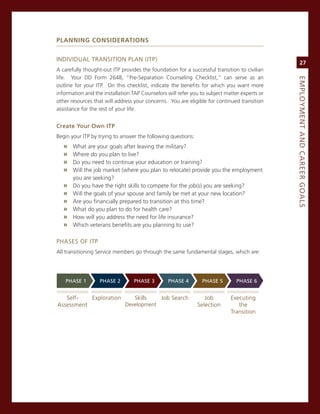 PlannIng ConsIderaTIons


inDiviDUaL TransiTion PLan (iTP)
                                                                                                   27
a carefully thought-out iTP provides the foundation for a successful transition to civilian
life. Your DD Form 2648, “Pre-separation counseling checklist,” can serve as an




                                                                                              eMPLoyMeNt.aNd.Career.GoaLS
outline for your iTP. on this checklist, indicate the benefits for which you want more
information and the installation TaP counselors will refer you to subject matter experts or
other resources that will address your concerns. You are eligible for continued transition
assistance for the rest of your life.


Create.your.own.itP
Begin your iTP by trying to answer the following questions:
   »   What are your goals after leaving the military?
   »   Where do you plan to live?
   »   Do you need to continue your education or training?
   »   Will the job market (where you plan to relocate) provide you the employment
       you are seeking?
   »   Do you have the right skills to compete for the job(s) you are seeking?
   »   Will the goals of your spouse and family be met at your new location?
   »   are you financially prepared to transition at this time?
   »   What do you plan to do for health care?
   »   How will you address the need for life insurance?
   »   Which veterans benefits are you planning to use?

PHases oF iTP
all transitioning service members go through the same fundamental stages, which are:




    PhaSe.1        PhaSe.2        PhaSe.3        PhaSe.4        PhaSe.5        PhaSe.6


   self-   exploration    skills   Job search                    Job        executing
assessment             Development                            selection        the
                                                                            Transition
 