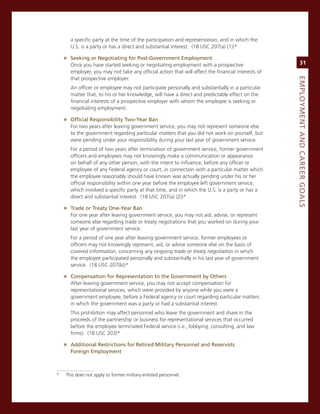 a specific party at the time of the participation and representation, and in which the
      U.s. is a party or has a direct and substantial interest. (18 Usc 207(a) (1))*

    » Seeking.or.Negotiating.for.Post-Government.employment.
      once you have started seeking or negotiating employment with a prospective                        31
      employer, you may not take any official action that will affect the financial interests of
      that prospective employer.




                                                                                                   eMPLoyMeNt.aNd.Career.GoaLS
      an officer or employee may not participate personally and substantially in a particular
      matter that, to his or her knowledge, will have a direct and predictable effect on the
      financial interests of a prospective employer with whom the employee is seeking or
      negotiating employment.

    » official.responsibility.two-year.Ban
      For two years after leaving government service, you may not represent someone else
      to the government regarding particular matters that you did not work on yourself, but
      were pending under your responsibility during your last year of government service.
      For a period of two years after termination of government service, former government
      officers and employees may not knowingly make a communication or appearance
      on behalf of any other person, with the intent to influence, before any officer or
      employee of any Federal agency or court, in connection with a particular matter which
      the employee reasonably should have known was actually pending under his or her
      official responsibility within one year before the employee left government service,
      which involved a specific party at that time, and in which the U.s. is a party or has a
      direct and substantial interest. (18 Usc 207(a) (2))*

    » trade.or.treaty.one-year.Ban
      For one year after leaving government service, you may not aid, advise, or represent
      someone else regarding trade or treaty negotiations that you worked on during your
      last year of government service.
      For a period of one year after leaving government service, former employees or
      officers may not knowingly represent, aid, or advise someone else on the basis of
      covered information, concerning any ongoing trade or treaty negotiation in which
      the employee participated personally and substantially in his last year of government
      service. (18 Usc 207(b))*

    » Compensation.for.representation.to.the.Government.by.others
      after leaving government service, you may not accept compensation for
      representational services, which were provided by anyone while you were a
      government employee, before a Federal agency or court regarding particular matters
      in which the government was a party or had a substantial interest.
      This prohibition may affect personnel who leave the government and share in the
      proceeds of the partnership or business for representational services that occurred
      before the employee terminated Federal service (i.e., lobbying, consulting, and law
      firms). (18 Usc 203)*

    » additional.restrictions.for.retired.Military.Personnel.and.reservists..
      foreign.employment.



*   This does not apply to former military enlisted personnel.
 