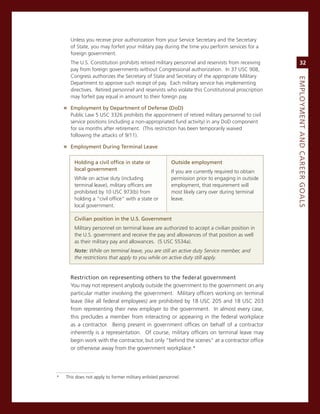 Unless you receive prior authorization from your service secretary and the secretary
      of state, you may forfeit your military pay during the time you perform services for a
      foreign government.
      The U.s. constitution prohibits retired military personnel and reservists from receiving          32
      pay from foreign governments without congressional authorization. in 37 Usc 908,
      congress authorizes the secretary of state and secretary of the appropriate military




                                                                                                   eMPLoyMeNt.aNd.Career.GoaLS
      Department to approve such receipt of pay. each military service has implementing
      directives. retired personnel and reservists who violate this constitutional proscription
      may forfeit pay equal in amount to their foreign pay.

    » employment.by.department.of.defense.(dod)
      Public Law 5 Usc 3326 prohibits the appointment of retired military personnel to civil
      service positions (including a non-appropriated fund activity) in any DoD component
      for six months after retirement. (This restriction has been temporarily waived
      following the attacks of 9/11).

    » employment.during.terminal.Leave

        holding.a.civil.office.in.state.or.              outside.employment
        local.government                                 if you are currently required to obtain
        While on active duty (including                  permission prior to engaging in outside
        terminal leave), military officers are           employment, that requirement will
        prohibited by 10 Usc 973(b) from                 most likely carry over during terminal
        holding a “civil office” with a state or         leave.
        local government.

        Civilian.position.in.the.u.S..Government
        military personnel on terminal leave are authorized to accept a civilian position in
        the U.s. government and receive the pay and allowances of that position as well
        as their military pay and allowances. (5 Usc 5534a).
        Note: While on terminal leave, you are still an active duty Service member, and
        the restrictions that apply to you while on active duty still apply.


      restriction.on.representing.others.to.the.federal.government
      You may not represent anybody outside the government to the government on any
      particular matter involving the government. military officers working on terminal
      leave (like all federal employees) are prohibited by 18 Usc 205 and 18 Usc 203
      from representing their new employer to the government. in almost every case,
      this precludes a member from interacting or appearing in the federal workplace
      as a contractor. Being present in government offices on behalf of a contractor
      inherently is a representation. of course, military officers on terminal leave may
      begin work with the contractor, but only “behind the scenes” at a contractor office
      or otherwise away from the government workplace.*




*   This does not apply to former military enlisted personnel.
 