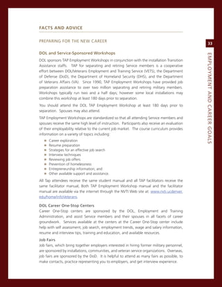 faCTs and advICe


PreParing For THe neW career
                                                                                                   33

doL.and.Service-Sponsored.Workshops.




                                                                                              eMPLoyMeNt.aNd.Career.GoaLS
DoL sponsors TaP employment Workshops in conjunction with the installation Transition
assistance staffs. TaP for separating and retiring service members is a cooperative
effort between DoL/veterans employment and Training service (veTs), the Department
of Defense (DoD), the Department of Homeland security (DHs), and the Department
of veterans affairs (va). since 1990, TaP employment Workshops have provided job
preparation assistance to over two million separating and retiring military members.
Workshops typically run two and a half days; however some local installations may
combine this workshop at least 180 days prior to separation.
You should attend the DoL TaP employment Workshop at least 180 days prior to
separation. spouses may also attend.
TaP employment Workshops are standardized so that all attending service members and
spouses receive the same high level of instruction. Participants also receive an evaluation
of their employability relative to the current job market. The course curriculum provides
information on a variety of topics including:
   »   career exploration
   »   resume preparation
   »   strategies for an effective job search
   »   interview techniques
   »   reviewing job offers
   »   Prevention of homelessness
   »   entrepreneurship information; and
   »   other available support and assistance.
all Tap attendees receive the same student manual and all TaP facilitators receive the
same facilitator manual, Both TaP employment Workshop manual and the facilitator
manual are available via the internet through the nvTi Web site at: www.nvti.ucdenver.
edu/home/infoveterans.

doL.Career.one-Stop.Centers
career one-stop centers are sponsored by the DoL, employment and Training
administration, and assist service members and their spouses in all facets of career
groundwork. services available at the centers at the career one-stop center include
help with self assessment, job search, employment trends, wage and salary information,
resume and interview tips, training and education, and available resources.
Job.fairs
Job fairs, which bring together employers interested in hiring former military personnel,
are sponsored by installations, communities, and veteran service organizations. overseas,
job fairs are sponsored by the DoD. it is helpful to attend as many fairs as possible, to
make contacts, practice representing you to employers, and get interview experience.
 