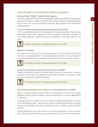 Civilian.occupations.Corresponding.to.Military.occupations.

army.and.Navy.“CooL”.Credentialing.Programs
The army and navy both offer credentialing opportunities online (cooL). These programs                  35
help you to find civilian credentials related to your rating or military occupational specialty.
You can learn how to get the credentials and learn about programs that will help pay




                                                                                                   eMPLoyMeNt.aNd.Career.GoaLS
credentialing fees.

air.force.Credentialing.and.educational.reserach.tool.(Cert)
cerT is a valuable resource for air Force personnel in increasing awareness of professional
development opportunities applicable to UsaF occupational specialities, crosswalks to
ccaF degree programs, national professional certifications, certification agencies, and
more.

           Websites are located in the resources section of this chapter.


helmets.to.hardhats
This program will help you find career opportunities in the construction industry that
match your military background. it is congressionally funded and is a fast and easy way
for active duty, reservists, and guardsmen to find a career in the construction industry.

          The website is located in the resources section of this chapter.



united.Services.Military.apprenticeship.Program.(uSMaP)
UsmaP is available to members of the navy, marine corps, and coast guard. Those who
participate in this program are eligible to receive a DoL certificate of completion, which
provides an advantage in getting civilian jobs.

          The website is located in the resources section of this chapter.



va.vocational.rehabilitation.Program.for.disabled.veterans.(vr&e)
vr&e is a program whose primary function is to help veterans with service-connected
disabilities become suitably employed, maintain employment, or achieve independence
in daily living.
The program offers a number of services to help each eligible disabled veteran reach his
or her rehabilitation goals. These services include vocational and personal counseling,
education and training, financial aid, job assistance, and, if needed, medical and dental
treatment.
services generally last up to 48 months, but they can be extended in certain instances.
if you need training, the va will pay your training costs, such as tuition and fees, books,
 