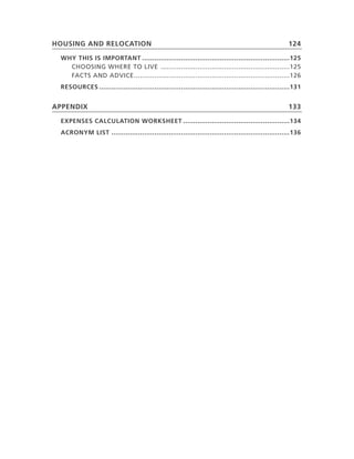 housIng and reloCaTIon                                                                               124

 Why ThIs Is IMPorTanT ........................................................................125
   ChooSiNG.Where.to.Live... ..............................................................125
   faCtS.aNd.adviCe. ...........................................................................126
                    .
 resourCes .............................................................................................131


aPPendIx                                                                                             133

 exPenses CalCulaTIon WorksheeT ....................................................134
 aCronyM lIsT .......................................................................................136
 