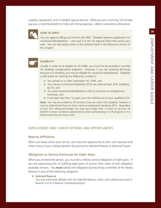 supplies, equipment, and, if needed, special services. While you are in training, va will also
pay you a monthly benefit to help with living expenses, called a subsistence allowance.


          hoW.to.aPPLy.
                                                                                                         36

          You can apply by filling out va Form 28-1900, “Disabled veterans application for




                                                                                                    eMPLoyMeNt.aNd.Career.GoaLS
          vocational rehabilitation,” and mail it to the va regional office that serves your
          area. You can also apply online at the website listed in the resources section of
          this chapter.




          eLiGiBiLity
          Usually, in order to be eligible for va vr&e, you must first be awarded a monthly
          va disability compensation payment. However, if you are awaiting discharge
          because of a disability, you may be eligible for vocational rehabilitation. eligibility
          is also based on meeting the following conditions:
             » You served on or after september 16, 1940, and
             » Your service-connected disabilities (scD) are rated at least 20% disabling
                 by va, and
             » You need vocational rehabilitation (vr) to overcome an employment
               handicap, and
             » it has been less than 12 years since va notified you of your qualified scD.
          Note: You may be entitled to VR services if you are rated 10% disabled; however it
          must be determined that you have a serious employment handicap (SEH). Regardless
          of your SCD rating percentage, you may have longer than 12 years to use your VR
          benefit if certain conditions prevented you from participating in a VR program or it is
          determined that you have a SEH.




emPLoYmenT anD career oPTions anD oPPorTUniTies

reserve.affiliation.
When you leave active duty service, you have the opportunity to earn cash bonuses and
retain many of your military benefits by joining the selected reserve or national guard.


obligation.to.Service.Continues.for.eight.years
When you entered the service, you incurred a military service obligation of eight years. if
you are separating prior to fulfilling eight years of service, then some of that obligation
probably remains. You must satisfy that obligation by becoming a member of the ready
reserve in one of the following categories:
   » Selected.reserve
      You may voluntarily affiliate with the selected reserve, either with a national guard or
      reserve unit or a reserve individual program.
 
