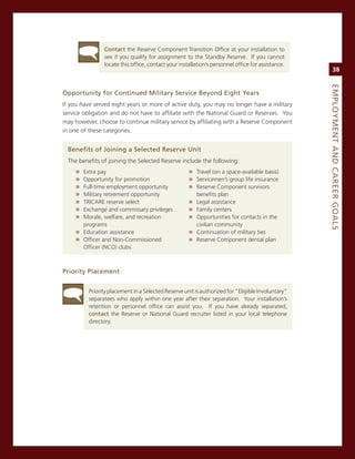 Contact the reserve component Transition office at your installation to
                see if you qualify for assignment to the standby reserve. if you cannot
                locate this office, contact your installation’s personnel office for assistance.
                                                                                                        38




                                                                                                   eMPLoyMeNt.aNd.Career.GoaLS
opportunity.for.Continued.Military.Service.Beyond.eight.years
if you have served eight years or more of active duty, you may no longer have a military
service obligation and do not have to affiliate with the national guard or reserves. You
may however, choose to continue military service by affiliating with a reserve component
in one of these categories.


  Benefits.of.Joining.a.Selected.reserve.unit
  The benefits of joining the selected reserve include the following:
     » extra pay                                     » Travel (on a space-available basis)
     » opportunity for promotion                     » servicemen’s group life insurance
     » Full-time employment opportunity              » reserve component survivors
     » military retirement opportunity                  benefits plan
     » Tricare reserve select                        » Legal assistance
     » exchange and commissary privileges            » Family centers
     » morale, welfare, and recreation               » opportunities for contacts in the
       programs                                         civilian community
     » education assistance                          » continuation of military ties
     » officer and non-commissioned                  » reserve component dental plan
       officer (nco) clubs



Priority.Placement


          Priority placement in a selected reserve unit is authorized for “eligible involuntary”
          separatees who apply within one year after their separation. Your installation’s
          retention or personnel office can assist you. if you have already separated,
          contact the reserve or national guard recruiter listed in your local telephone
          directory.
 