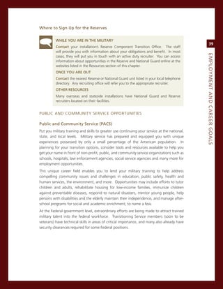 Where.to.Sign.up.for.the.reserves.


          WhiLe.you.are.iN.the.MiLitary
                                                                                                    39
          Contact your installation’s reserve component Transition office. The staff
          will provide you with information about your obligations and benefit. in most




                                                                                               eMPLoyMeNt.aNd.Career.GoaLS
          cases, they will put you in touch with an active duty recruiter. You can access
          information about opportunities in the reserve and national guard online at the
          websites listed in the resources section of this chapter.
          oNCe.you.are.out
          Contact the nearest reserve or national guard unit listed in your local telephone
          directory. any recruiting office will refer you to the appropriate recruiter.
          other.reSourCeS
          many overseas and stateside installations have national guard and reserve
          recruiters located on their facilities.


PUBLic anD commUniTY service oPPorTUniTies

Public.and.Community.Service.(PaCS).
Put you military training and skills to greater use continuing your service at the national,
state, and local levels. military service has prepared and equipped you with unique
experiences possessed by only a small percentage of the american population. in
planning for your transition options, consider tools and resources available to help you
get your name in front of non-profit, public, and community service organizations such as
schools, hospitals, law enforcement agencies, social service agencies and many more for
employment opportunities.
This unique career field enables you to lend your military training to help address
compelling community issues and challenges in education, public safety, health and
human services, the environment, and more. opportunities may include efforts to tutor
children and adults, rehabilitate housing for low-income families, immunize children
against preventable diseases, respond to natural disasters, mentor young people, help
persons with disabilities and the elderly maintain their independence, and manage after-
school programs for social and academic enrichment, to name a few.
at the Federal government level, extraordinary efforts are being made to attract trained
military talent into the federal workforce. Transitioning service members (soon to be
veterans) have technical skills in areas of critical importance, and many also already have
security clearances required for some Federal positions.
 
