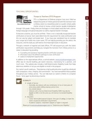 TeacHing oPPorTUniTies

                           troops.to.teachers.(ttt).Program
                                                                                                     40
                        TTT is a Department of Defense program that since 1994 has
                        helped thousands of military personnel with the transition from




                                                                                                eMPLoyMeNt.aNd.Career.GoaLS
                        a military career to a rewarding career as a public school, public
                        charter school or bureau school teacher (grades kindergarten
through 12th grade.) Today, there are shortages in critical subject areas like math, science,
foreign language and special education as well as regional teacher shortages.
To become a teacher, you must be certified. There is not a nationally recognized teacher
certification or license. each state determines the requirement for state certification and
this can vary by subject and grade level. if you have ever wondered how to translate
your unique set of skills into a new career, TTT can help by providing you the advice, the
resources, and the tools you will need to find meaningful work in education.
Through a network of regional and state offices, TTT will acquaint you with the state’s
certification requirements and help you navigate the transition from military service to a
career in education by providing:
   » counseling and assistance regarding teacher certification processes
   » information about the different pathways to state certification
   » Leads on employment opportunities
in addition to the regional/state offices, a central website, www.proudtoserveagain.com,
offers tips on résumé building, job search resources, interviewing for a position, and
much more. The website also includes a self-Determination eligibility guide that helps
determine whether or not you are eligible to enroll in the program.
our nation’s youth needs you. They deserve a high quality education taught by individuals
with compassion, drive, integrity, and commitment. You have exemplified these qualities
throughout your military service. You can help lead our nation’s children to a brighter
future. serve again by becoming a teacher.

          eLiGiBiLity
             » Length of service
               – generally, any veteran with any combination of six or more years of
                   active duty and/or drilling reserves service time
                – any retired veteran
                – veterans with a service Determined Disability (sDD) may also be
                 eligible (a sDD is not the same as a va service connected Disability
                 (scD)).
             » education
               – career Technical/vocational subjects: one year of college, or meet the
                 state’s vocational certification requirements.
               – academic subjects: a Bachelor’s degree or higher is required.
          Please go to www.proudtoserveagain.com to “Determine your eligibility.”
 