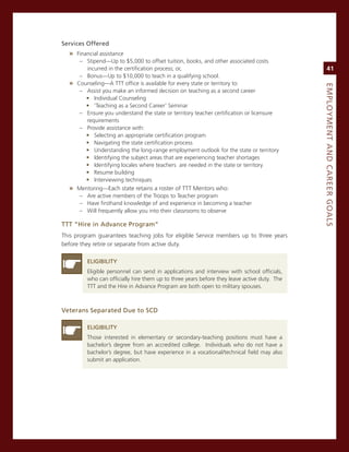 Services.offered
  » Financial assistance
     – stipend—Up to $5,000 to offset tuition, books, and other associated costs
       incurred in the certification process; or,                                                 41
     – Bonus—Up to $10,000 to teach in a qualifying school.
  » counseling—a TTT office is available for every state or territory to:




                                                                                             eMPLoyMeNt.aNd.Career.GoaLS
     – assist you make an informed decision on teaching as a second career
       ƒ. individual counseling
       ƒ. ‘Teaching as a second career’ seminar
     – ensure you understand the state or territory teacher certification or licensure
       requirements
     – Provide assistance with:
       ƒ. selecting an appropriate certification program
       ƒ. navigating the state certification process
       ƒ. Understanding the long-range employment outlook for the state or territory
       ƒ. identifying the subject areas that are experiencing teacher shortages
       ƒ. identifying locales where teachers are needed in the state or territory
       ƒ. resume building
       ƒ. interviewing techniques
  » mentoring—each state retains a roster of TTT mentors who:
     – are active members of the Troops to Teacher program
     – Have firsthand knowledge of and experience in becoming a teacher
     – Will frequently allow you into their classrooms to observe

ttt.“hire.in.advance.Program”
This program guarantees teaching jobs for eligible service members up to three years
before they retire or separate from active duty.

         eLiGiBiLity
         eligible personnel can send in applications and interview with school officials,
         who can officially hire them up to three years before they leave active duty. The
         TTT and the Hire in advance Program are both open to military spouses.



veterans.Separated.due.to.SCd

         eLiGiBiLity
         Those interested in elementary or secondary-teaching positions must have a
         bachelor’s degree from an accredited college. individuals who do not have a
         bachelor’s degree, but have experience in a vocational/technical field may also
         submit an application.
 