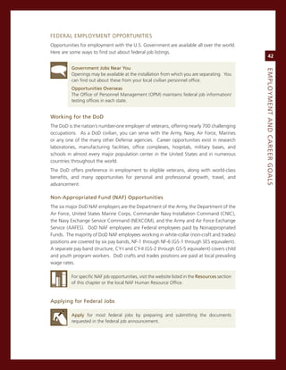 FeDeraL emPLoYmenT oPPorTUniTies
opportunities for employment with the U.s. government are available all over the world.
Here are some ways to find out about federal job listings.
                                                                                                       42

          Government.Jobs.Near.you




                                                                                                  eMPLoyMeNt.aNd.Career.GoaLS
          openings may be available at the installation from which you are separating. You
          can find out about these from your local civilian personnel office.
          opportunities.overseas
          The office of Personnel management (oPm) maintains federal job information/
          testing offices in each state.


Working.for.the.dod
The DoD is the nation’s number-one employer of veterans, offering nearly 700 challenging
occupations. as a DoD civilian, you can serve with the army, navy, air Force, marines
or any one of the many other Defense agencies. career opportunities exist in research
laboratories, manufacturing facilities, office complexes, hospitals, military bases, and
schools in almost every major population center in the United states and in numerous
countries throughout the world.
The DoD offers preference in employment to eligible veterans, along with world-class
benefits, and many opportunities for personal and professional growth, travel, and
advancement.

Non-appropriated.fund.(Naf).opportunities
The six major DoD naF employers are the Department of the army, the Department of the
air Force, United states marine corps, commander navy installation command (cnic),
the navy exchange service command (neXcom), and the army and air Force exchange
service (aaFes). DoD naF employees are Federal employees paid by nonappropriated
Funds. The majority of DoD naF employees working in white-collar (non-craft and trades)
positions are covered by six pay bands, nF-1 through nF-6 (gs-1 through ses equivalent).
a separate pay band structure, cY-i and cY-ii (gs-2 through gs-5 equivalent) covers child
and youth program workers. DoD crafts and trades positions are paid at local prevailing
wage rates.

          For specific naF job opportunities, visit the website listed in the resources section
          of this chapter or the local naF Human resource office.



applying.for.federal.Jobs

          apply for most federal jobs by preparing and submitting the documents
          requested in the federal job announcement.
 