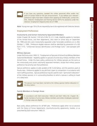 if you have any questions, contact the civilian personnel office and/or the
          point of contact listed on the job announcement. if you believe your veterans’
          preference rights have been violated when applying for federal jobs, contact the
          DoL, veterans’ employment and Training service (veTs) for assistance under the            43
          veterans’ employment opportunities act of 1998.




                                                                                               eMPLoyMeNt.aNd.Career.GoaLS
Note: Young men age 18 to 26 are required by law to be registered with Selective Service.

employment.Preferences

involuntarily.and.Certain.voluntarily.Separated.Members
Under chapter 58, section 1143 (d) of title 10, U.s. code, eligibility applies to members
of the armed Forces, and their dependents, who were on active duty on september
30, 1990 and who were involuntarily separated under honorable conditions on or after
october 1, 1990. Preference eligible veterans shall be identified by possession of a DD
Form 1173, “Uniformed services identification and Privilege card,” over-stamped with
“Ta.”

Military.Spouses
Under DoD instruction 1404.12, “employment of spouses of active Duty military members
stationed Worldwide,” eligibility applies to spouses of active duty military members of the
armed Forces. Under this basic policy, preferences for military spouses are the same as
the involuntarily and certain voluntarily separated members, except that military spouse
preference has priority over that preference.
spouse preference applies to jobs graded at nF-3 and below, and the positions paid at
hourly rates. Preference applies to any job that is open to competition in accordance with
merit staffing practices. spouse preference may be used for each “permanent relocation”
of the military sponsor, or in surrounding localities to which a spouse is willing to travel
on a daily basis.


          The spouse must have been married to the military sponsor before relocation in
          the duty station.


family.Members.in.foreign.areas

          in accordance with DoD instruction 1400.23 and DoD 1402.2-m, chapter vii,
          family members of active duty military members and civilian employees stationed
          in foreign areas are eligible.


Basic policy allows preference for all naF jobs. Preferences apply when not at variance
with the status of Forces agreements, country-to-country agreements, treaties, or as
prescribed by DoD instruction 1400.23.
 