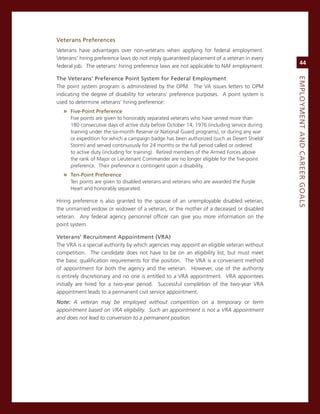 veterans.Preferences.
veterans have advantages over non-veterans when applying for federal employment.
veterans’ hiring preference laws do not imply guaranteed placement of a veteran in every
                                                                                                  44
federal job. The veterans’ hiring preference laws are not applicable to naF employment.

the.veterans’.Preference.Point.System.for.federal.employment




                                                                                             eMPLoyMeNt.aNd.Career.GoaLS
The point system program is administered by the oPm. The va issues letters to oPm
indicating the degree of disability for veterans’ preference purposes. a point system is
used to determine veterans’ hiring preference:
  » five-Point.Preference
     Five points are given to honorably separated veterans who have served more than
     180 consecutive days of active duty before october 14, 1976 (including service during
     training under the six-month reserve or national guard programs), or during any war
     or expedition for which a campaign badge has been authorized (such as Desert shield/
     storm) and served continuously for 24 months or the full period called or ordered
     to active duty (including for training). retired members of the armed Forces above
     the rank of major or Lieutenant commander are no longer eligible for the five-point
     preference. Their preference is contingent upon a disability.
  » ten-Point.Preference
     Ten points are given to disabled veterans and veterans who are awarded the Purple
     Heart and honorably separated.

Hiring preference is also granted to the spouse of an unemployable disabled veteran,
the unmarried widow or widower of a veteran, or the mother of a deceased or disabled
veteran. any federal agency personnel officer can give you more information on the
point system.

veterans’.recruitment.appointment.(vra).
The vra is a special authority by which agencies may appoint an eligible veteran without
competition. The candidate does not have to be on an eligibility list, but must meet
the basic qualification requirements for the position. The vra is a convenient method
of appointment for both the agency and the veteran. However, use of the authority
is entirely discretionary and no one is entitled to a vra appointment. vra appointees
initially are hired for a two-year period. successful completion of the two-year vra
appointment leads to a permanent civil service appointment.
Note: A veteran may be employed without competition on a temporary or term
appointment based on VRA eligibility. Such an appointment is not a VRA appointment
and does not lead to conversion to a permanent position.
 