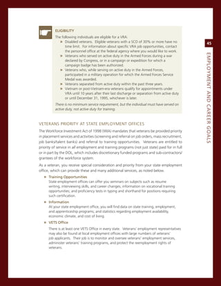 eLiGiBiLity
          The following individuals are eligible for a vra:
             » Disabled veterans. eligible veterans with a scD of 30% or more have no                45
                time limit. For information about specific vra job opportunities, contact
                the personnel office at the federal agency where you would like to work.




                                                                                                eMPLoyMeNt.aNd.Career.GoaLS
             » veterans who served on active duty in the armed Forces during a war
                declared by congress, or in a campaign or expedition for which a
                campaign badge has been authorized.
             » veterans who, while serving on active duty in the armed Forces,
                participated in a military operation for which the armed Forces service
                medal was awarded.
             » veterans separated from active duty within the past three years.
             » vietnam or post-vietnam-era veterans qualify for appointments under
                vra until 10 years after their last discharge or separation from active duty
                or until December 31, 1995, whichever is later.
          There is no minimum service requirement, but the individual must have served on
          active duty, not active duty for training.



veTerans PrioriTY aT sTaTe emPLoYmenT oFFices
The Workforce investment act of 1998 (Wia) mandates that veterans be provided priority
in placement services and activities (screening and referral on job orders, mass recruitment,
job banks/talent banks) and referral to training opportunities. veterans are entitled to
priority of service in all employment and training programs (not just state) paid for in full
or in part by the DoL, which includes discretionary funded programs and sub-contractors/
grantees of the workforce system.
as a veteran, you receive special consideration and priority from your state employment
office, which can provide these and many additional services, as noted below.
   » training.opportunities
      state employment offices can offer you seminars on subjects such as resume
      writing, interviewing skills, and career changes; information on vocational training
      opportunities; and proficiency tests in typing and shorthand for positions requiring
      such certification.
   » information
      at your state employment office, you will find data on state training, employment,
      and apprenticeship programs; and statistics regarding employment availability,
      economic climate, and cost of living.
   » vetS.office
      There is at least one veTs office in every state. veterans’ employment representatives
      may also be found at local employment offices with large numbers of veterans’
      job applicants. Their job is to monitor and oversee veterans’ employment services,
      administer veterans’ training programs, and protect the reemployment rights of
      veterans.
 