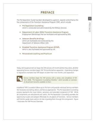 PrefaCe
                                                                                                1
The Pre-separation guide has been developed to augment, expand, and enhance the
five components of the Transition assistance Program (TaP), which include:




                                                                                              PrefaCe
    » Pre-Separation.Counseling.
        which is conducted and administered by the military services.

    » department.of.Labor.(doL).transition.assistance.Program..
        employment Workshops that are facilitated and sponsored by DoL.

    » veterans.Benefits.Briefings.
        which are facilitated and conducted by the
        Department of veterans affairs (va).

    » disabled.transition.assistance.Program.(dtaP),..
        which is also facilitated and sponsored by va.

    » Personalized.coaching.and.Practicum




Today, retiring personnel can begin the TaP process 24 months before they retire; all other
separating service members begin TaP 18 months before separation. impending changes
to regulations mandate that TaP begins no later than nine months until separation.


          service members begin the TaP process with a review and completion of DD
          Form 2648, “Pre-separation counseling checklist,” which provides an overview
          of all pertinent benefits available to them.


installation TaP counselors follow up on this form and provide individual service members
the necessary counseling, advice, and facts as appropriate. This Pre-separation counseling
process represents the most holistic, personal, and extended component of TaP. While
all components are educational and useful, the Pre-separation counseling provides the
opportunity to plan and prepare effectively for all aspects of transition. service members
will find this guide most useful in its role in guiding them through this component. Figure
1 illustrates the TaP Process overview.
 