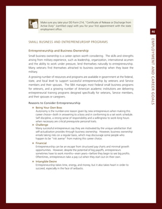 make sure you take your DD Form 214, “certificate of release or Discharge from
         active Duty” (certified copy) with you for your first appointment with the state
         employment office.
                                                                                                  46




                                                                                             eMPLoyMeNt.aNd.Career.GoaLS
smaLL BUsiness anD enTrePreneUrsHiP Programs

entrepreneurship.and.Business.ownership.
small business ownership is a career option worth considering. The skills and strengths
arising from military experience, such as leadership, organization, international acumen
and the ability to work under pressure, lend themselves naturally to entrepreneurship.
many veterans find themselves attracted to business ownership when they leave the
military.
a growing number of resources and programs are available in government at the federal,
state, and local level to support successful entrepreneurship by veterans and service
members and their spouses. The sBa manages most Federal small business programs
for veterans, and a growing number of american academic institutions are delivering
entrepreneurial training programs designed specifically for veterans, service members,
and their spouses or caregivers.

reasons.to.Consider.entrepreneurship.
  » Being.your.own.Boss.
    autonomy is the number-one reason given by new entrepreneurs when making this
    career choice—both in answering to a boss and in conforming to a set work schedule.
    self discipline, a strong sense of responsibility and a willingness to work long hours
    when necessary are critical prerequisite personal traits.
  » Challenge.
    many successful entrepreneurs say they are motivated by the unique satisfaction that
    self-actualization provides through business ownership. However, business ownership
    entails taking risks on a regular basis, which may discourage some people who
    happen to be “risk averse” from making this career choice.
  » financial
     entrepreneurship can be an escape from structured pay charts and minimal growth
     opportunities. However, despite the potential of big payoffs, entrepreneurs
     sometimes have to work months—even years—before they begin to see big profits.
     oftentimes, entrepreneurs take a pay cut when they start out on their own.
  » intangible.desire.
     entrepreneurship takes time, energy, and money, but it also takes heart in order to
     succeed, especially in the face of setbacks.
 