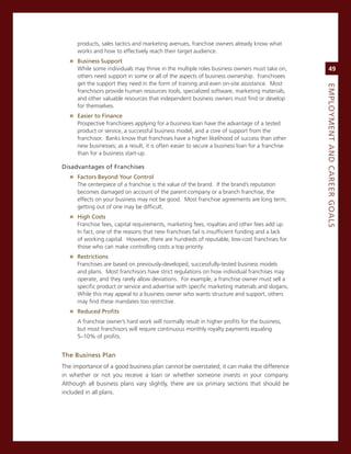 products, sales tactics and marketing avenues, franchise owners already know what
     works and how to effectively reach their target audience.
  » Business.Support
     While some individuals may thrive in the multiple roles business owners must take on,            49
     others need support in some or all of the aspects of business ownership. Franchisees
     get the support they need in the form of training and even on-site assistance. most




                                                                                                 eMPLoyMeNt.aNd.Career.GoaLS
     franchisors provide human resources tools, specialized software, marketing materials,
     and other valuable resources that independent business owners must find or develop
     for themselves.
  » easier.to.finance
     Prospective franchisees applying for a business loan have the advantage of a tested
     product or service, a successful business model, and a core of support from the
     franchisor. Banks know that franchises have a higher likelihood of success than other
     new businesses; as a result, it is often easier to secure a business loan for a franchise
     than for a business start-up.

disadvantages.of.franchises
  » factors.Beyond.your.Control
     The centerpiece of a franchise is the value of the brand. if the brand’s reputation
     becomes damaged on account of the parent company or a branch franchise, the
     effects on your business may not be good. most franchise agreements are long term;
     getting out of one may be difficult.
  » high.Costs
     Franchise fees, capital requirements, marketing fees, royalties and other fees add up.
     in fact, one of the reasons that new franchises fail is insufficient funding and a lack
     of working capital. However, there are hundreds of reputable, low-cost franchises for
     those who can make controlling costs a top priority.
  » restrictions.
     Franchises are based on previously-developed, successfully-tested business models
     and plans. most franchisors have strict regulations on how individual franchises may
     operate, and they rarely allow deviations. For example, a franchise owner must sell a
     specific product or service and advertise with specific marketing materials and slogans.
     While this may appeal to a business owner who wants structure and support, others
     may find these mandates too restrictive.
  » reduced.Profits
     a franchise owner’s hard work will normally result in higher profits for the business,
     but most franchisors will require continuous monthly royalty payments equaling
     5–10% of profits.


the.Business.Plan
The importance of a good business plan cannot be overstated; it can make the difference
in whether or not you receive a loan or whether someone invests in your company.
although all business plans vary slightly, there are six primary sections that should be
included in all plans.
 