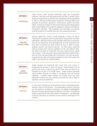 credit Unions, other financial institutions, sBa Loan guaranteed
 oPTIon 1       programs, and state and local governments all offer a variety of loan
                products, ranging from micro-loans with mandatory business counseling            53
 CoNtiNued      to sBa 7a, 504 and small Business investment company (sBic) loan
                providers for purchase, operations, infrastructure, growth and other




                                                                                            eMPLoyMeNt.aNd.Career.GoaLS
                needs. increasing numbers of state governments are providing special
                state Linked Deposit loan programs targeted to veterans and reserve
                component members. sBa employees and counselors can provide
                localized guidance to available resources and cooperating lenders.


                venture capital firms invest in small companies in return for equity.
 oPTIon 2       They look for companies with the potential for high-growth and high-
                profitability. although some venture capitalists will invest in companies
  veNture.      that are just beginning, they generally seek to fund companies that
CaPitaL.firMS   have been in business for some amount of time, in order to assess
                progress, growth, and earned revenues. For that reason, acquiring
                start-up funding from venture capitalists can be very difficult. also,
                the earlier the stage of investment, the more equity venture capital
                firms require. if you are serious about acquiring venture capital funds,
                look for firms that specifically cater to business in the start-up phase.
                a good business plan and strong management team will increase the
                odds of securing venture capital funding.


                angel investors are individuals who invest their own money in
 oPTIon 3       entrepreneurial ventures in return for equity. angel investors can be
                persons you know or persons you don’t know, and can work as an
   aNGeL.       individual or be part of an angel group. angel investors generally
 iNveStorS      invest smaller amounts of money in companies than do venture
                capitalists. consider angel investors for funding when you have
                exhausted funding from your friends and family but aren’t ready to
                approach a venture capital firm.


                in some cases, funding can be secured by current or potential partners
 oPTIon 4       seeking a share of the business. The advantages to partner financing
                are that partners considering investment are already knowledgeable
  ParTners      about the business idea and have confidence in its future. The approval
                process may be easier than with a bank or lending firm. The downside
                is that you are giving up a portion of your control in exchange for this
                funding.
 