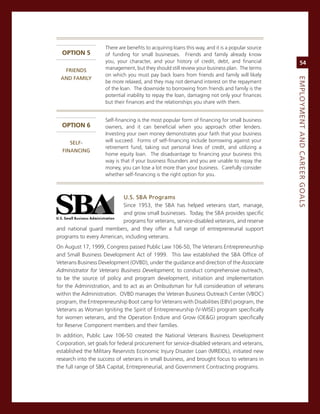 There are benefits to acquiring loans this way, and it is a popular source
  oPTIon 5           of funding for small businesses. Friends and family already know
                     you, your character, and your history of credit, debt, and financial              54
  frieNdS..          management, but they should still review your business plan. The terms
                     on which you must pay back loans from friends and family will likely
 aNd.faMiLy.




                                                                                                  eMPLoyMeNt.aNd.Career.GoaLS
                     be more relaxed, and they may not demand interest on the repayment
                     of the loan. The downside to borrowing from friends and family is the
                     potential inability to repay the loan, damaging not only your finances
                     but their finances and the relationships you share with them.


                     self-financing is the most popular form of financing for small business
  oPTIon 6           owners, and it can beneficial when you approach other lenders.
                     investing your own money demonstrates your faith that your business
     SeLf-           will succeed. Forms of self-financing include borrowing against your
                     retirement fund, taking out personal lines of credit, and utilizing a
  fiNaNCiNG
                     home equity loan. The disadvantage to financing your business this
                     way is that if your business flounders and you are unable to repay the
                     money, you can lose a lot more than your business. carefully consider
                     whether self-financing is the right option for you.



                           u.S..SBa.Programs
                           since 1953, the sBa has helped veterans start, manage,
                           and grow small businesses. Today, the sBa provides specific
                           programs for veterans, service-disabled veterans, and reserve
and national guard members, and they offer a full range of entrepreneurial support
programs to every american, including veterans.
on august 17, 1999, congress passed Public Law 106-50, The veterans entrepreneurship
and small Business Development act of 1999. This law established the sBa office of
veterans Business Development (ovBD), under the guidance and direction of the Associate
Administrator for Veterans Business Development, to conduct comprehensive outreach,
to be the source of policy and program development, initiation and implementation
for the administration, and to act as an ombudsman for full consideration of veterans
within the administration. ovBD manages the veteran Business outreach center (vBoc)
program, the entrepreneurship Boot camp for veterans with Disabilities (eBv) program, the
veterans as Woman igniting the spirit of entrepreneurship (v-Wise) program specifically
for women veterans, and the operation endure and grow (oe&g) program specifically
for reserve component members and their families.
in addition, Public Law 106-50 created the national veterans Business Development
corporation, set goals for federal procurement for service-disabled veterans and veterans,
established the military reservists economic injury Disaster Loan (mreiDL), initiated new
research into the success of veterans in small business, and brought focus to veterans in
the full range of sBa capital, entrepreneurial, and government contracting programs.
 