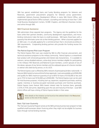 sBa has special, established loans and surety Bonding programs for veterans and
reservists, government procurement programs for veterans across government,
established veterans Business Development officers in every sBa District office, and
implemented special District office outreach, counseling and training at more than 1,500             55
small Business Development centers, score chapters, and Women’s Business centers




                                                                                                eMPLoyMeNt.aNd.Career.GoaLS
and online through sBa.

SBa.financial.assistance
sBa administers three separate loan programs. The agency sets the guidelines for the
loans while their partners (lenders, community development organizations, and micro-
lending institutions) make the loans to small businesses. sBa backs those loans with a
guaranty that eliminates some risk to their lending partners. When a business applies for
an sBa Loan, it is actually applying for a commercial loan that is structured according to
sBa requirements. cooperating lending partners who provide the funding receive the
sBa guaranty.

the.Patriot.express.Pilot.Loan.Program
The Patriot express Pilot Loan was created by sBa to offer financial, procurement, and
technical assistance programs to the military community. Patriot express is a streamlined
loan product with enhanced guarantee and interest rate characteristics. it is available to
veterans, service-disabled veterans, active-duty service members eligible for participating
in the military’s TaP, reservists and national guard members, current spouses of any of
the above, spouses of any service member and the widowed spouse of a service member
or veteran who died during service, or of a scD.
The Patriot express Loan is offered by sBa’s network of participating lenders nationwide. it
features sBa’s fastest turnaround time for loan approvals. Loans are available up to $500,000
and qualify for sBa’s maximum guaranty of up to 85% for loans of $150,000 or less and
up to 75% for loans over $150,000 up to $500,000. The Patriot express Loan can be used
for most business purposes, including start-up, expansion, equipment purchases, working
capital, inventory or business-occupied real-estate purchases and franchise purchases.
Patriot express Loans feature sBa’s lowest interest rates for business loans, generally
2.25%–4.75% over prime, depending upon the size and maturity of the loan. Local sBa
district offices will have a listing of Patriot express lenders in their areas.


          more details on the initiative can be found on the website listed in the resources
          section at the end of this chapter.


Basic.7(a).Loan.Guaranty
The 7(a) Loan guaranty Program serves as the sBa’s primary business loan program to help
qualified small businesses obtain financing when they might not be eligible for business
loans through normal lending channels.
 
