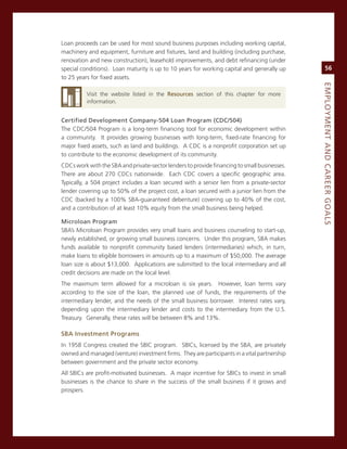 Loan proceeds can be used for most sound business purposes including working capital,
machinery and equipment, furniture and fixtures, land and building (including purchase,
renovation and new construction), leasehold improvements, and debt refinancing (under
special conditions). Loan maturity is up to 10 years for working capital and generally up          56
to 25 years for fixed assets.




                                                                                              eMPLoyMeNt.aNd.Career.GoaLS
          visit the website listed in the resources section of this chapter for more
          information.


Certified.development.Company-504.Loan.Program.(CdC/504)
The cDc/504 Program is a long-term financing tool for economic development within
a community. it provides growing businesses with long-term, fixed-rate financing for
major fixed assets, such as land and buildings. a cDc is a nonprofit corporation set up
to contribute to the economic development of its community.
cDcs work with the sBa and private-sector lenders to provide financing to small businesses.
There are about 270 cDcs nationwide. each cDc covers a specific geographic area.
Typically, a 504 project includes a loan secured with a senior lien from a private-sector
lender covering up to 50% of the project cost, a loan secured with a junior lien from the
cDc (backed by a 100% sBa-guaranteed debenture) covering up to 40% of the cost,
and a contribution of at least 10% equity from the small business being helped.

Microloan.Program
sBa’s microloan Program provides very small loans and business counseling to start-up,
newly established, or growing small business concerns. Under this program, sBa makes
funds available to nonprofit community based lenders (intermediaries) which, in turn,
make loans to eligible borrowers in amounts up to a maximum of $50,000. The average
loan size is about $13,000. applications are submitted to the local intermediary and all
credit decisions are made on the local level.
The maximum term allowed for a microloan is six years. However, loan terms vary
according to the size of the loan, the planned use of funds, the requirements of the
intermediary lender, and the needs of the small business borrower. interest rates vary,
depending upon the intermediary lender and costs to the intermediary from the U.s.
Treasury. generally, these rates will be between 8% and 13%.

SBa.investment.Programs
in 1958 congress created the sBic program. sBics, licensed by the sBa, are privately
owned and managed (venture) investment firms. They are participants in a vital partnership
between government and the private sector economy.
all sBics are profit-motivated businesses. a major incentive for sBics to invest in small
businesses is the chance to share in the success of the small business if it grows and
prospers.
 