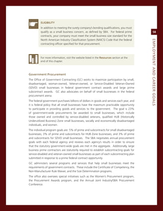 eLiGiBiLity
          in addition to meeting the surety company’s bonding qualifications, you must
          qualify as a small business concern, as defined by sBa. For federal prime              58
          contracts, your company must meet the small business size standard for the
          north american industry classification system (naics) code that the federal




                                                                                            eMPLoyMeNt.aNd.Career.GoaLS
          contracting officer specified for that procurement.



          For more information, visit the website listed in the resources section at the
          end of this chapter.




Government.Procurement
The office of government contracting (gc) works to maximize participation by small,
disadvantaged, woman-owned, veteran-owned, or service-Disabled veteran-owned
(sDvo) small businesses in federal government contract awards and large prime
subcontract awards. gc also advocates on behalf of small businesses in the federal
procurement arena.
The federal government purchases billions of dollars in goods and services each year, and
it is federal policy that all small businesses have the maximum practicable opportunity
to participate in providing goods and services to the government. The goal is 23%
of government-wide procurements be awarded to small businesses, which include
those owned and controlled by service-disabled veterans, qualified HUB (Historically
Underutilized Business) Zone small businesses, socially and economically disadvantaged
individuals, and women.
The individual program goals are: 5% of prime and subcontracts for small disadvantaged
businesses; 3% of prime and subcontracts for HUB Zone businesses; and 3% of prime
and subcontracts for sDvo small businesses. The sBa negotiates annual procurement
goals with each federal agency and reviews each agency’s results in order to ensure
that the statutory government-wide goals are met in the aggregate. additionally, large
business prime contractors are statutorily required to establish subcontracting goals for
service-disabled and veteran-owned small businesses as part of each subcontracting plan
submitted in response to a prime federal contract opportunity.
gc administers several programs and services that help small businesses meet the
requirements of government contracts. These include the certificate of competency, the
non-manufacturer rule Waiver, and the size Determination programs.
The office also oversees special initiatives such as the Women’s Procurement program,
the Procurement awards program, and the annual Joint industry/sBa Procurement
conference.
 