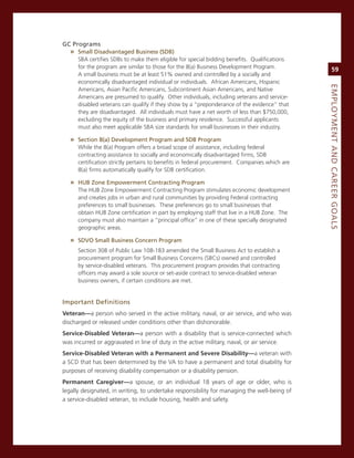 GC.Programs.
  » Small.disadvantaged.Business.(SdB)
     sBa certifies sDBs to make them eligible for special bidding benefits. Qualifications
     for the program are similar to those for the 8(a) Business Development Program.                 59
     a small business must be at least 51% owned and controlled by a socially and
     economically disadvantaged individual or individuals. african americans, Hispanic




                                                                                                eMPLoyMeNt.aNd.Career.GoaLS
     americans, asian Pacific americans, subcontinent asian americans, and native
     americans are presumed to qualify. other individuals, including veterans and service-
     disabled veterans can qualify if they show by a “preponderance of the evidence” that
     they are disadvantaged. all individuals must have a net worth of less than $750,000,
     excluding the equity of the business and primary residence. successful applicants
     must also meet applicable sBa size standards for small businesses in their industry.

   » Section.8(a).development.Program.and.SdB.Program
      While the 8(a) Program offers a broad scope of assistance, including federal
      contracting assistance to socially and economically disadvantaged firms, sDB
      certification strictly pertains to benefits in federal procurement. companies which are
      8(a) firms automatically qualify for sDB certification.

   » huB.Zone.empowerment.Contracting.Program
      The HUB Zone empowerment contracting Program stimulates economic development
      and creates jobs in urban and rural communities by providing Federal contracting
      preferences to small businesses. These preferences go to small businesses that
      obtain HUB Zone certification in part by employing staff that live in a HUB Zone. The
      company must also maintain a “principal office” in one of these specially designated
      geographic areas.

   » Sdvo.Small.Business.Concern.Program
      section 308 of Public Law 108-183 amended the small Business act to establish a
      procurement program for small Business concerns (sBcs) owned and controlled
      by service-disabled veterans. This procurement program provides that contracting
      officers may award a sole source or set-aside contract to service-disabled veteran
      business owners, if certain conditions are met.


important.definitions
veteran—a person who served in the active military, naval, or air service, and who was
discharged or released under conditions other than dishonorable.
service-disabled veteran—a person with a disability that is service-connected which
was incurred or aggravated in line of duty in the active military, naval, or air service.
service-disabled veteran with a Permanent and severe disability—a veteran with
a scD that has been determined by the va to have a permanent and total disability for
purposes of receiving disability compensation or a disability pension.
Permanent Caregiver—a spouse, or an individual 18 years of age or older, who is
legally designated, in writing, to undertake responsibility for managing the well-being of
a service-disabled veteran, to include housing, health and safety.
 