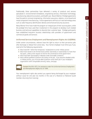 Traditionally, these partnerships have delivered a variety of products and services
specialized in: environmental remediation, engineering services, information technology,
manufacturing, telecommunications, and health care. recent mentor–Protégé agreements
have focused on corrosion engineering, information assurance, robotics, circuit board and           61
metal component manufacturing. Future agreements will focus on new technology areas




                                                                                               eMPLoyMeNt.aNd.Career.GoaLS
such as radio frequency identification devices and enhanced security assurance.
many mentor firms have made the program an integral part of their sourcing plans; while
the protégé firms have used their involvement in the program to develop much needed
business and technical capabilities to diversify their customer base. Protégé participants
have established long-term business relationships with providers of government and
commercial goods and services.


uniformed.Services.employment.and.reemployment.rights.act.(uSerra)
Under certain circumstances, veterans have the right to return to their pre-service jobs
after discharge or release from active duty. Your former employer must rehire you if you
meet all of the following requirements:
   » must have left “other-than-temporary” employment to enter military service
   » must have served in the armed Forces (either voluntarily or involuntarily) no more than
      five years, unless at the request of and for the convenience of the government
   » must have been discharged or released under honorable conditions
   » must still be qualified to perform the duties of the job; if you became disabled while
      in military service, you must be able to perform some other job in your employer’s
      organization (with comparable seniority, status, and pay)


          Contact the DoL veTs, for assistance under the Uniformed services employment
          and reemployment rights act of 1994.


Your reemployment rights also protect you against being discharged by your employer
without cause for one year (six months in the case of a reservist or national guard
member returning from training).
 