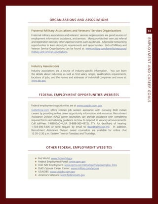 orGaNiZatioNS.aNd.aSSoCiatioNS.


fraternal.Military.associations.and.veterans’.Services.organizations                              65
Fraternal military associations and veterans’ services organizations are good sources of
employment information, assistance, and services. many provide their own job referral




                                                                                             eMPLoyMeNt.aNd.Career.GoaLS
and registration services; others sponsor events such as job fairs. all provide networking
opportunities to learn about job requirements and opportunities. Lists of military and
veteran service organizations can be found at: www.military.com/benefits/resources/
military-and-veteran-associations.




industry.associations
industry associations are a source of industry-specific information. You can learn
the details about industries as well as find salary ranges, qualification requirements,
locations of jobs, and the names and addresses of individual companies and more at:
www.bls.gov.




       federaL.eMPLoyMeNt.oPPortuNitieS.WeBSiteS.


Federal employment opportunities are at www.usajobs.opm.gov.
goDefense.com offers veteran job seekers assistance with pursuing DoD civilian
careers by providing online career opportunity information and resources. recruitment
assistance Division (raD) career counselors can provide assistance with completing
required forms and advisory guidance on how to respond to vacancy announcements.
call toll-free: 1-888-DoD-4Usa (1-888-363-4872); TTY for deaf/hard of hearing:
1-703-696-5436 or send request by email to daao@cpms.osd.mil. in addition,
recruitment assistance Division career counselors are available for online chat
12:30–2:30 p.m. eastern Time on Tuesdays and Thursdays.




              other.federaL.eMPLoyMeNt.WeBSiteS.


   »   Fed World: www.fedworld.gov
   »   Federal employment Portal: www.opm.gov
   »   DoD naF employment: www.cpms.osd.mil/nafppo/nafppoemploy_links
   »   DoD’s spouse career center: www.military.com/spouse
   »   UsaJoBs: www.usajobs.opm.gov
   »   america’s veterans: www.fedshirevets.gov
 