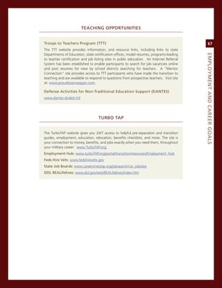 teaChiNG.oPPortuNitieS


troops.to.teachers.Program.(ttt)                                                                67
The TTT website provides information, and resource links, including links to state
Departments of education, state certification offices, model resumes, programs leading




                                                                                           eMPLoyMeNt.aNd.Career.GoaLS
to teacher certification and job listing sites in public education. an internet referral
system has been established to enable participants to search for job vacancies online
and post resumes for view by school districts searching for teachers. a “mentor
connection” site provides access to TTT participants who have made the transition to
teaching and are available to respond to questions from prospective teachers. visit site
at: www.proudtoserveagain.com.

defense.activities.for.Non-traditional.education.Support.(daNteS)
www.dantes.doded.mil




                                   turBo.taP


The TurboTaP website gives you 24/7 access to helpful pre-separation and transition
guides, employment, education, relocation, benefits checklists, and more. The site is
your connection to money, benefits, and jobs exactly when you need them, throughout
your military career: www.TurboTaP.org.
employment.hub: www.turboTaP.org/portal/transition/resources/employment_Hub
feds.hire.vets:.www.fedshirevets.gov
State.Job.Boards: www.careeronestop.org/jobsearch/cos_jobsites
doL.reaLifelines: www.dol.gov/vets/reaLifelines/index.htm
 