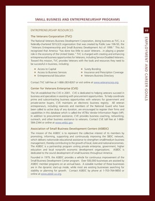SMaLL.BuSiNeSS.aNd.eNtrePreNeurShiP.ProGraMS


enTrePreneUrsHiP resoUrces                                                                       69

the.veterans.Corporation.(tvC)




                                                                                            eMPLoyMeNt.aNd.Career.GoaLS
The national veterans Business Development corporation, doing business as Tvc, is a
federally-chartered 501(c)(3) organization that was created by Public Law 106-50, the
”veterans entrepreneurship and small Business Development act of 1999.” This act
recognized that america “has done too little to assist veterans…in playing a greater
role in the economy of the United states.” Tvc is charged with creating and enhancing
entrepreneurial business opportunities for veterans, including service-Disabled veterans.
Toward this mission, Tvc provides veterans with the tools and resources they need to
be successful in business, including:

   » access to capital                         » surety Bonding
   » access to Business services               » insurance and Prescription coverage
   » entrepreneurial education                 » veterans Business Directory

contact Tvc toll-free at 1-866-283-8267 or visit online at www.veteranscorp.org.

Center.for.veterans.enterprise.(Cve)
The va established the cve in 2001. cve is dedicated to helping veterans succeed in
business and specializes in assisting with procurement opportunities. To help coordinate
prime and subcontracting business opportunities with veterans for government and
private-sector buyers, cve maintains an electronic business registry. all veteran
entrepreneurs, including reservists and members of the national guard who have
been called to active duty of any duration, are encouraged to register their firms and
capabilities in this database which is called the veTBiz vendor information Pages (viP).
in addition to procurement assistance, cve provides business coaching, networking,
outreach, and other business assistance to veterans. contact cve toll free at 1-866-
584-2344 or online at www.vetbiz.gov.

association.of.Small.Business.development.Centers.(aSBdC)
The mission of the asBDc is to represent the collective interest of its members by
promoting, informing, supporting and continuously improving the sBDc network,
which delivers nationwide educational assistance to strengthen small/medium business
management, thereby contributing to the growth of local, state and national economies.
The asBDc is a partnership program uniting private enterprise, government, higher
education and local nonprofit economic development organizations. asBDc is
dedicated to the sound development of small business throughout america.
Founded in 1979, the asBDc provides a vehicle for continuous improvement of the
small Business Development center program. over 500,000 businesses are assisted by
asBDc member programs on an annual basis. a sizeable number of these businesses
are in the dynamic start-up mode, while most are existing businesses searching for
stability or planning for growth. contact asBDc by phone at 1-703-764-9850 or
online at www.asbdc-us.org.
 