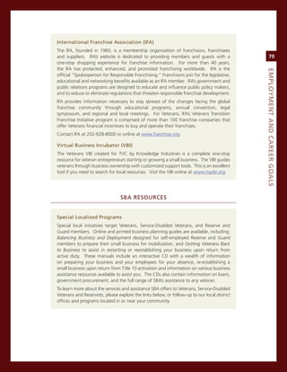 international.franchise.association.(ifa)
The iFa, founded in 1960, is a membership organization of franchisors, franchisees
and suppliers. iFa’s website is dedicated to providing members and guests with a                   70
one-stop shopping experience for franchise information. For more than 40 years,
the iFa has protected, enhanced, and promoted franchising worldwide. iFa is the




                                                                                              eMPLoyMeNt.aNd.Career.GoaLS
official “spokesperson for responsible Franchising.” Franchisors join for the legislative,
educational and networking benefits available as an iFa member. iFa’s government and
public relations programs are designed to educate and influence public policy makers,
and to reduce or eliminate regulations that threaten responsible franchise development.
iFa provides information necessary to stay abreast of the changes facing the global
franchise community through educational programs, annual convention, legal
symposium, and regional and local meetings. For veterans, iFa’s veterans Transition
Franchise initiative program is comprised of more than 100 franchise companies that
offer veterans financial incentives to buy and operate their franchises.
contact iFa at 202-628-8000 or online at www.franchise.org.

virtual.Business.incubator.(vBi)
The veterans vBi created for Tvc by Knowledge industries is a complete one-stop
resource for veteran entrepreneurs starting or growing a small business. The vBi guides
veterans through business ownership with customized support tools. This is an excellent
tool if you need to search for local resources. visit the vBi online at www.myvbi.org.




                                 SBa.reSourCeS


Special.Localized.Programs
special local initiatives target veterans, service-Disabled veterans, and reserve and
guard members. online and printed business planning guides are available, including:
Balancing Business and Deployment designed for self-employed reserve and guard
members to prepare their small business for mobilization, and Getting Veterans Back
to Business to assist in restarting or reestablishing your business upon return from
active duty. These manuals include an interactive cD with a wealth of information
on preparing your business and your employees for your absence, re-establishing a
small business upon return from Title 10 activation and information on various business
assistance resources available to assist you. The cDs also contain information on loans,
government procurement, and the full range of sBa’s assistance to any veteran.
To learn more about the services and assistance sBa offers to veterans, service-Disabled
veterans and reservists, please explore the links below, or follow-up to our local district
offices and programs located in or near your community.
 