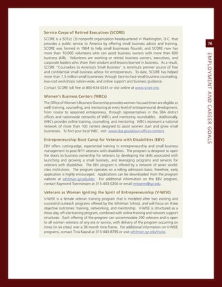Service.Corps.of.retired.executives.(SCore)
score is a 501(c) (3) nonprofit organization headquartered in Washington, D.c. that
provides a public service to america by offering small business advice and training.            76
score was formed in 1964 to help small businesses flourish, and score now has
more than 10,000 volunteers who can assist business owners with more than 600




                                                                                           eMPLoyMeNt.aNd.Career.GoaLS
business skills. volunteers are working or retired business owners, executives, and
corporate leaders who share their wisdom and lessons learned in business. as a result,
score “counselors to america’s small Business” is america’s premier source of free
and confidential small business advice for entrepreneurs. To date, score has helped
more than 7.5 million small businesses through face-to-face small business counseling,
low-cost workshops nation-wide, and online support and business guidance.
contact score toll free at 800-634-0245 or visit online at www.score.org.

Women’s.Business.Centers.(WBCs)
The office of Women’s Business ownership provides women-focused (men are eligible as
well) training, counseling, and mentoring at every level of entrepreneurial development,
from novice to seasoned entrepreneur, through representatives in the sBa district
offices and nationwide networks of WBcs and mentoring roundtables. additionally,
WBcs provides online training, counseling, and mentoring. WBcs represent a national
network of more than 100 centers designed to assist women start and grow small
businesses. To find your local WBc, visit: www.sba.gov/about-offices-content.

entrepreneurship.Boot.Camp.for.veterans.with.disabilities.(eBv)
eBv offers cutting-edge, experiential training in entrepreneurship and small business
management to post-9/11 veterans with disabilities. The program is designed to open
the doors to business ownership for veterans by developing the skills associated with
launching and growing a small business, and leveraging programs and services for
veterans with disabilities. The eBv program is offered by a network of seven world-
class institutions. The program operates on a rolling admission basis; therefore, early
application is highly encouraged. applications can be downloaded from the program
website at whitman.syr.edu/ebv. For additional information on the eBv program,
contact raymond Toenniessen at 315-443-0256 or email rmtoenni@syr.edu.

veterans.as.Woman.igniting.the.Spirit.of.entrepreneurship.(v-WiSe).
v-Wise is a female veteran training program that is modeled after two existing and
successful outreach programs offered by the Whitman school, and will focus on three
objective outcomes: training, networking, and mentorship. v-Wise is structured as a
three-day, off-site training program, combined with online training and network support
structures. each offering of the program can accommodate 200 veterans and is open
to all women veterans of any era or service, with delivery of the program occurring six
times (in six cities) over a 36-month time frame. For additional information on v-Wise
programs, contact Tina Kapral at 315-443-8795 or visit whitman.syr.edu/vwise.
 