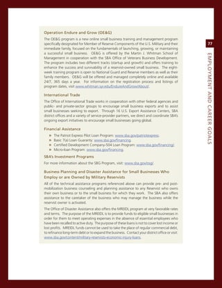 operation.endure.and.Grow.(oe&G)
The oe&g program is a new online small business training and management program
specifically designated for member of reserve components of the U.s. military and their              77
immediate family, focused on the fundamentals of launching, growing, or maintaining
a successful small business. oe&g is offered by the martin J. Whitman school of




                                                                                                eMPLoyMeNt.aNd.Career.GoaLS
management in cooperation with the sBa office of veterans Business Development.
The program includes two different tracks (startup and growth) and offers training to
enhance the success and survivability of a reservist-owned small business. The eight-
week training program is open to national guard and reserve members as well as their
family members. oe&g will be offered and managed completely online and available
24/7, 365 days a year. For information on the registration process and listings of
program dates, visit www.whitman.syr.edu/endureandgrow/about/.

international.trade
The office of international Trade works in cooperation with other federal agencies and
public- and private-sector groups to encourage small business exports and to assist
small businesses seeking to export. Through 16 U.s. export assistance centers, sBa
district offices and a variety of service-provider partners, we direct and coordinate sBa’s
ongoing export initiatives to encourage small businesses going global.

financial.assistance
   »   The Patriot express Pilot Loan Program: www.sba.gov/patriotexpress.
   »   Basic 7(a) Loan guaranty: www.sba.gov/financing.
   »   certified Development company-504 Loan Program: www.sba.gov/financing/.
   »   micro-loan Program: www.sba.gov/financing.
SBa’s.investment.Programs.
For more information about the sBg Program, visit: www.sba.gov/osg/.

Business.Planning.and.disaster.assistance.for.Small.Businesses.Who.
employ.or.are.owned.by.Military.reservists
all of the technical assistance programs referenced above can provide pre- and post-
mobilization business counseling and planning assistance to any reservist who owns
their own business or to the small business for which they work. The sBa also offers
assistance to the caretaker of the business who may manage the business while the
reservist owner is activated.
The office of Disaster assistance also offers the mreiDL program at very favorable rates
and terms. The purpose of the mreiDL is to provide funds to eligible small businesses in
order for them to meet operating expenses in the absence of essential employees who
have been recalled to active duty. The purpose of these loans is not to cover lost income or
lost profits. mreiDL funds cannot be used to take the place of regular commercial debt,
to refinance long-term debt or to expand the business. contact your district office or visit:
www.sba.gov/content/military-reservists-economic-injury-loans.
 