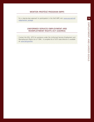 MeNtor–ProtéGé.ProGraM.(MPP).


For a step-by-step approach to participation in the DoD mPP, visit: www.acq.osd.mil/         79
osbp/mentor_protege.




                                                                                        eMPLoyMeNt.aNd.Career.GoaLS
            uNiforMed.ServiCeS.eMPLoyMeNt.aNd.
             reeMPLoyMeNt.riGhtS.aCt.(uSerra)


contact the DoL, veTs for assistance under the Uniformed services employment and
reemployment rights act of 1994. a complete list of veTs state directors is available
at: www.dol.gov/vets.
 