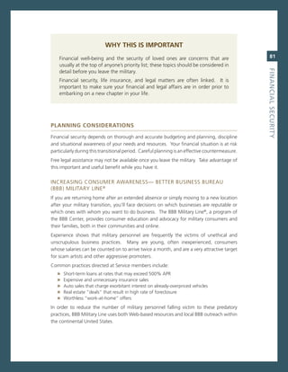 Why ThIs Is IMPorTanT
    Financial well-being and the security of loved ones are concerns that are                       81
    usually at the top of anyone’s priority list; these topics should be considered in




                                                                                                 fiNaNCiaL.SeCurity
    detail before you leave the military.
    Financial security, life insurance, and legal matters are often linked. it is
    important to make sure your financial and legal affairs are in order prior to
    embarking on a new chapter in your life.




PlannIng ConsIderaTIons

Financial security depends on thorough and accurate budgeting and planning, discipline
and situational awareness of your needs and resources. Your financial situation is at risk
particularly during this transitional period. careful planning is an effective countermeasure.
Free legal assistance may not be available once you leave the military. Take advantage of
this important and useful benefit while you have it.


increasing consUmer aWareness— BeTTer BUsiness BUreaU
(BBB) miLiTarY Line ®
if you are returning home after an extended absence or simply moving to a new location
after your military transition, you’ll face decisions on which businesses are reputable or
which ones with whom you want to do business. The BBB military Line®, a program of
the BBB center, provides consumer education and advocacy for military consumers and
their families, both in their communities and online.
experience shows that military personnel are frequently the victims of unethical and
unscrupulous business practices. many are young, often inexperienced, consumers
whose salaries can be counted on to arrive twice a month, and are a very attractive target
for scam artists and other aggressive promoters.
common practices directed at service members include:
   »   short-term loans at rates that may exceed 500% aPr
   »   expensive and unnecessary insurance sales
   »   auto sales that charge exorbitant interest on already-overpriced vehicles
   »   real estate “deals” that result in high rate of foreclosure
   »   Worthless “work-at-home” offers
in order to reduce the number of military personnel falling victim to these predatory
practices, BBB military Line uses both Web-based resources and local BBB outreach within
the continental United states.
 