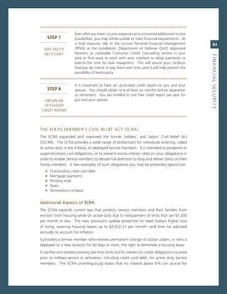 even after you have cut your expenses and uncovered additional income
    sTeP 7            possibilities, you may still be unable to meet financial requirements. as
                      a final measure, talk to the no-cost Personal Financial management              84
  seeK HeLP iF        (PFms) at the installation, Department of Defense (DoD) approved
  necessarY           Partners, or creditable consumer credit counseling service in your




                                                                                                   fiNaNCiaL.SeCurity
                      area to find ways to work with your creditors to delay payments or
                      extend the time for loan repayment. This will assure your creditors
                      that you do intend to pay them over time, and it will help prevent the
                      possibility of bankruptcy.


                      it is important to have an up-to-date credit report on you and your
    sTeP 8            spouse. You should obtain one at least six months before separation
                      or retirement. You are entitled to one free credit report per year for
  oBTain an           you and your spouse.
  UP-To-DaTe
 creDiT rePorT




THe servicememBer’s civiL reLieF acT (scra)
The scra expanded and improved the former soldiers’ and sailors’ civil relief act
(sscra). The scra provides a wide range of protections for individuals entering, called
to active duty in the military, or deployed service members. it is intended to postpone or
suspend certain civil obligations, or to prevent excess interest rates on your obligations in
order to enable service members to devote full attention to duty and relieve stress on their
family members. a few examples of such obligations you may be protected against are:
   »   outstanding credit card debt
   »   mortgage payments
   »   Pending trials
   »   Taxes
   »   Terminations of lease


additional.aspects.of.SCra.
The scra expands current law that protects service members and their families from
eviction from housing while on active duty due to nonpayment of rents that are $1,200
per month or less. The new provisions update protection to meet today’s higher cost
of living, covering housing leases up to $2,932.31 per month—and then be adjusted
annually to account for inflation.
it provides a service member who receives permanent change of station orders, or who is
deployed to a new location for 90 days or more, the right to terminate a housing lease.
it clarifies and restates existing law that limits to 6% interest on credit obligations incurred
prior to military service or activation, including credit card debt, for active duty service
members. The scra unambiguously states that no interest above 6% can accrue for
 