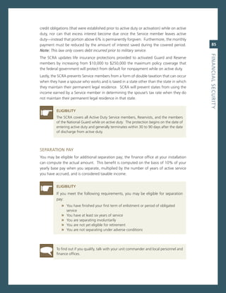 credit obligations (that were established prior to active duty or activation) while on active
duty, nor can that excess interest become due once the service member leaves active
duty—instead that portion above 6% is permanently forgiven. Furthermore, the monthly
payment must be reduced by the amount of interest saved during the covered period.                 85
Note: This law only covers debt incurred prior to military service.




                                                                                                fiNaNCiaL.SeCurity
The scra updates life insurance protections provided to activated guard and reserve
members by increasing from $10,000 to $250,000 the maximum policy coverage that
the federal government will protect from default for nonpayment while on active duty.
Lastly, the scra prevents service members from a form of double taxation that can occur
when they have a spouse who works and is taxed in a state other than the state in which
they maintain their permanent legal residence. scra will prevent states from using the
income earned by a service member in determining the spouse’s tax rate when they do
not maintain their permanent legal residence in that state.


          eLiGiBiLity
          The scra covers all active Duty service members, reservists, and the members
          of the national guard while on active duty. The protection begins on the date of
          entering active duty and generally terminates within 30 to 90 days after the date
          of discharge from active duty.



seParaTion PaY
You may be eligible for additional separation pay; the finance office at your installation
can compute the actual amount. This benefit is computed on the basis of 10% of your
yearly base pay when you separate, multiplied by the number of years of active service
you have accrued, and is considered taxable income.


          eLiGiBiLity
          if you meet the following requirements, you may be eligible for separation
          pay:
             » You have finished your first term of enlistment or period of obligated
                 service
             »   You have at least six years of service
             »   You are separating involuntarily
             »   You are not yet eligible for retirement
             »   You are not separating under adverse conditions




          To find out if you qualify, talk with your unit commander and local personnel and
          finance offices.
 