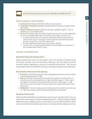 For more information, you can contact the sDP Help Line at 888-332-7411.


                                                                                                 87
oTHer FinanciaL enTiTLemenTs




                                                                                              fiNaNCiaL.SeCurity
   » Social.Security:.Provides retirement benefits as early as age 62.
   » Social.Security.disability.insurance:.Disability benefits are paid at any age to those
      who qualify.
   » Medicare.Medical.insurance:.medicare coverage is available at age 65. if you’re
      disabled, you may be eligible earlier.
   » Survivors’.insurance:.Upon your death, benefits are paid to your survivors depending
      on their age and dependency status. social security considers a survivor to be:
       – a surviving spouse who is caring for your dependent child may receive benefits
          until the child is age 16, then again as early as age 60, and a child may receive
          benefits until age 18, or 19 if still in high school.
       – an adult child disabled before age 22 and remains disabled.
       – a former wife or husband age 60 or older (50–59 if disabled) can get benefits if
          your marriage lasted at least 10 years.


miLiTarY reTiremenT PaY

retirement.Pay.and.Compensation
service members who remain on active duty or serve in the reserves or national guard
for 20 years or longer may retire and receive retired pay. You fall under one of three
retirement systems, depending on when you first entered military service. Your Pay and
compensation administrative officer within your command can provide more information.


Non-disability.retirement.Pay.options
   » final.Pay—The Final Pay retirement system only applies to members who first entered
     service before september 8, 1980.
   » high-3—The High-3 Year average retirement system applies to members who first
     entered service on or after september 8, 1980, and before august 1, 1986. High-3
     also applies to members who first entered the service on or after august 1, 1986,
     and chose to revert to the High-3 retirement plan by not accepting the career status
     Bonus (csB).
   » CSB/redux—This system applies only to members who first entered service after July
     31, 1986, and chose to receive the csB and the reDUX retirement plan.

disability.retirements
service members who become wounded, ill or injured may be medically retired. They may
receive either a permanent or temporary disability retirement. a Physical evaluation Board
(PeB) determines a disability rating as a percentage of loss of fitness to perform military
duties and whether the disability is permanent or temporary (likely to change over time).
 