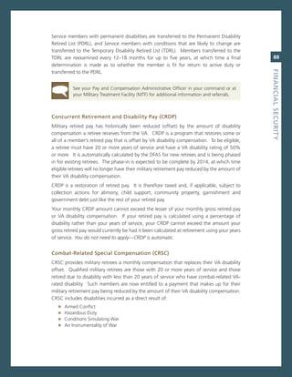 service members with permanent disabilities are transferred to the Permanent Disability
retired List (PDrL), and service members with conditions that are likely to change are
transferred to the Temporary Disability retired List (TDrL). members transferred to the
TDrL are reexamined every 12–18 months for up to five years, at which time a final                88
determination is made as to whether the member is fit for return to active duty or




                                                                                               fiNaNCiaL.SeCurity
transferred to the PDrL.


          see your Pay and compensation administrative officer in your command or at
          your military Treatment Facility (mTF) for additional information and referrals.



Concurrent.retirement.and.disability.Pay.(CrdP)
military retired pay has historically been reduced (offset) by the amount of disability
compensation a retiree receives from the va. crDP is a program that restores some or
all of a member’s retired pay that is offset by va disability compensation. To be eligible,
a retiree must have 20 or more years of service and have a va disability rating of 50%
or more. it is automatically calculated by the DFas for new retirees and is being phased
in for existing retirees. The phase-in is expected to be complete by 2014, at which time
eligible retirees will no longer have their military retirement pay reduced by the amount of
their va disability compensation.
crDP is a restoration of retired pay. it is therefore taxed and, if applicable, subject to
collection actions for alimony, child support, community property, garnishment and
government debt just like the rest of your retired pay.
Your monthly crDP amount cannot exceed the lesser of your monthly gross retired pay
or va disability compensation. if your retired pay is calculated using a percentage of
disability rather than your years of service, your crDP cannot exceed the amount your
gross retired pay would currently be had it been calculated at retirement using your years
of service. You do not need to apply—CRDP is automatic.


Combat-related.Special.Compensation.(CrSC)
crsc provides military retirees a monthly compensation that replaces their va disability
offset. Qualified military retirees are those with 20 or more years of service and those
retired due to disability with less than 20 years of service who have combat-related va-
rated disability. such members are now entitled to a payment that makes up for their
military retirement pay being reduced by the amount of their va disability compensation.
crsc includes disabilities incurred as a direct result of:
   »   armed conflict
   »   Hazardous Duty
   »   conditions simulating War
   »   an instrumentality of War
 