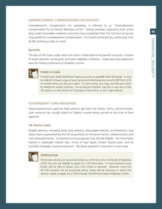 UnemPLoYmenT comPensaTion For miLiTarY
Unemployment compensation for separatees is referred to as “Unemployment
compensation for ex-service members (UcX).” service members separating from active
                                                                                                         90
duty under honorable conditions and who have completed their first full term of service
may qualify for unemployment compensation. For guard and reservists, active duty must




                                                                                                      fiNaNCiaL.SeCurity
be 90 continuous days or more.


Benefits
The law of the state under which the claim is filed determines benefit amounts, number
of weeks benefits can be paid, and other eligibility conditions. states also have deduction
laws for military retirement or disability income.


           fiLiNG.a.CLaiM
           contact your state Workforce agency as soon as possible after discharge. it may
           be helpful to have a copy of your service and discharge documents (DD Form 214
           or similar) when you file your claim. in many states, you may now file your claim
           by telephone and/or internet. an ex-service member may file in any one of the
           50 states or in the District of columbia, Puerto rico, or the virgin islands.



governmenT Loan Programs
several government agencies help veterans get loans for homes, farms, and businesses.
Loan amounts are usually based on highest income being earned at the time of loan
approval.


va.home.Loans
eligible veterans, including active duty veterans, discharged veterans, and reservists, may
obtain loans guaranteed by the va to purchase or refinance homes, condominiums, and
manufactured homes. Unmarried surviving spouses may also be eligible. va home loans
feature a negotiable interest rate, choice of loan types, limited closing costs, and no
monthly mortgage insurance premium. no down payment is required in most cases.


           verifiCatioN
           The lender will ask you to provide evidence, in the form of a certificate of eligibility
           (coe) that you are eligible to apply for a va home loan. in many instances your
           lender will be able to obtain your coe online in seconds. However, since not
           all coe requests can be processed online, there will be instances in which the
           veteran needs to apply for a coe through the Winston-salem eligibility center.
 