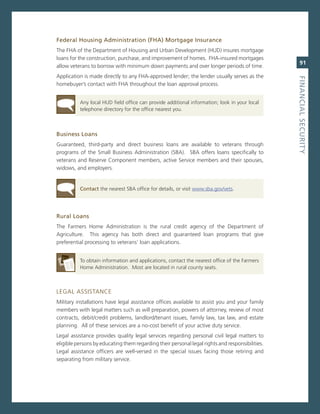 federal.housing.administration.(fha).Mortgage.insurance
The FHa of the Department of Housing and Urban Development (HUD) insures mortgage
loans for the construction, purchase, and improvement of homes. FHa-insured mortgages
                                                                                                    91
allow veterans to borrow with minimum down payments and over longer periods of time.
application is made directly to any FHa-approved lender; the lender usually serves as the




                                                                                                 fiNaNCiaL.SeCurity
homebuyer’s contact with FHa throughout the loan approval process.


          any local HUD field office can provide additional information; look in your local
          telephone directory for the office nearest you.



Business.Loans
guaranteed, third-party and direct business loans are available to veterans through
programs of the small Business administration (sBa). sBa offers loans specifically to
veterans and reserve component members, active service members and their spouses,
widows, and employers.


          Contact the nearest sBa office for details, or visit www.sba.gov/vets.




rural.Loans
The Farmers Home administration is the rural credit agency of the Department of
agriculture. This agency has both direct and guaranteed loan programs that give
preferential processing to veterans’ loan applications.


          To obtain information and applications, contact the nearest office of the Farmers
          Home administration. most are located in rural county seats.



LegaL assisTance
military installations have legal assistance offices available to assist you and your family
members with legal matters such as will preparation, powers of attorney, review of most
contracts, debit/credit problems, landlord/tenant issues, family law, tax law, and estate
planning. all of these services are a no-cost benefit of your active duty service.
Legal assistance provides quality legal services regarding personal civil legal matters to
eligible persons by educating them regarding their personal legal rights and responsibilities.
Legal assistance officers are well-versed in the special issues facing those retiring and
separating from military service.
 