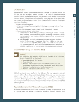LiFe insUrance
servicemembers’ group Life insurance (sgLi) will continue to cover you for the first
120 days after your separation. Beyond 120 days, it’s up to you to buy appropriate life
                                                                                                   92
insurance that will provide for the needs of your family and estate. explore the various life
insurance options, including those offered by vgLi. By doing so, you will be able to select




                                                                                                fiNaNCiaL.SeCurity
one that you feel best suits your needs. When shopping for life insurance, the program
you choose should pay:
   » Funeral and related expenses
   » a lump sum to pay off outstanding debts (including your mortgage balance, if you
      have one)
   » a lump sum to pay your children’s college tuition and expenses, if desired
   » survivor income needs or lost earnings
       –. Survivor.income.Needs: a lump sum for your beneficiary to invest at a modest
          rate of interest to pay living expenses over and above what your survivor’s earned
          income is expected to be (requires a detailed projection of your survivor’s income
          and expenses), or
       –. Lost.earnings:.a lump sum to replace your earnings during your expected
          working life. For example: if you are age 45 and earn $30,000 per year, you
          would earn approximately $600,000 by age 65. a rule of thumb is to replace
          75% of your lost earnings, which would produce a life insurance requirement of
          $450,000, in addition to the other lump sum expenses previously mentioned.

Servicemembers’.Group.Life.insurance.(SGLi)


          eLiGiBiLity
          sgLi is low-cost term insurance protection for members of the Uniformed
          services. Those eligible for sgLi include:
             » all service members on active duty
             » ready reservists
             » members of the commissioned corps of the national oceanic and
               atmospheric administration (noaa) and the Public Health service (PHs)
             » cadets and midshipmen of the four service academies
             » members of the reserve officer Training corps

sgLi will continue to cover you for the first 120 days after your separation, just as if
you were still in uniform. if you are totally disabled at the time of your separation, your
sgLi coverage will continue, free of charge, for up to two years from the date of your
separation. Following expiration of your sgLi coverage extension, you must make your
own arrangements for life insurance. one option is veterans’ group Life insurance (vgLi),
offered by the va.


traumatic.Servicemembers’.Group.Life.insurance.(tSGLi)
all service members eligible for sgLi are insured for traumatic injury protection of up
to $100,000 unless they decline sgLi coverage. it provides automatic traumatic injury
 