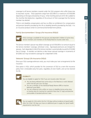 coverage to all service members covered under the sgLi program who suffer losses due
to traumatic injuries. TsgLi payments range from $25,000 to a maximum of $100,000
depending on the type and severity of injury. a flat monthly premium of $1.00 is added to
the monthly sgLi deduction, regardless of the amount of sgLi coverage that the service           93
member has elected.




                                                                                              fiNaNCiaL.SeCurity
TsgLi is not disability compensation and has no effect on entitlement for compensation
and pension benefits provided by the va or disability benefits provided by the DoD. it is
an insurance product similar to commercial dismemberment policies.


family.Servicemembers’.Group.Life.insurance.(fSGLi).


          FsgLi coverage is available for the spouses and dependent children of active duty
          service members and members of the ready reserve insured under sgLi.


The service member’s spouse may obtain coverage up to $100,000 or an amount equal to
the service members’ coverage, whichever is less. age-based premiums are charged for
spouses. each dependent child of the service member is automatically insured for $10,000
free of charge. a member can decline or elect lesser spousal coverage in increments of
$10,000, but may not decline coverage for a dependent child.


veterans’.Group.Life.insurance.(vGLi)
once your sgLi coverage extension ends, you must make your own arrangements for life
insurance.
one option is vgLi, which provides for the conversion of sgLi to a term life insurance
policy that is renewable every five years, regardless of one’s health, and can be retained
for life.


          eLiGiBiLity
          You are eligible to apply for vgLi if you are insured under sgLi and:
             » You are being released from active duty or the reserves or were released
                within the last year and 120 days.
             » You are a member of the individual ready reserve (irr) or inactive
                national guard (ing).
             » You are a reservist who suffers an injury or disability during active duty
                or inactive duty for training for a period of less than 31 days and become
                uninsurable at standard premium rates.




          You can apply for vgLi within the first 120 days without evidence of good health.
          after the initial 120 days you have an additional year to apply, but good health
          requirements must be met.
 