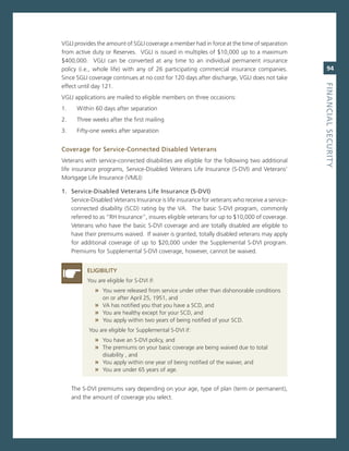 vgLi provides the amount of sgLi coverage a member had in force at the time of separation
from active duty or reserves. vgLi is issued in multiples of $10,000 up to a maximum
$400,000. vgLi can be converted at any time to an individual permanent insurance
policy (i.e., whole life) with any of 26 participating commercial insurance companies.             94
since sgLi coverage continues at no cost for 120 days after discharge, vgLi does not take




                                                                                                fiNaNCiaL.SeCurity
effect until day 121.
vgLi applications are mailed to eligible members on three occasions:
1.     Within 60 days after separation
2.     Three weeks after the first mailing
3.     Fifty-one weeks after separation


Coverage.for.Service-Connected.disabled.veterans
veterans with service-connected disabilities are eligible for the following two additional
life insurance programs, service-Disabled veterans Life insurance (s-Dvi) and veterans’
mortgage Life insurance (vmLi):

1.. Service-disabled.veterans.Life.insurance.(S-dvi)
    service-Disabled veterans insurance is life insurance for veterans who receive a service-
    connected disability (scD) rating by the va. The basic s-Dvi program, commonly
    referred to as “rH insurance”, insures eligible veterans for up to $10,000 of coverage.
    veterans who have the basic s-Dvi coverage and are totally disabled are eligible to
    have their premiums waived. if waiver is granted, totally disabled veterans may apply
    for additional coverage of up to $20,000 under the supplemental s-Dvi program.
    Premiums for supplemental s-Dvi coverage, however, cannot be waived.


           eLiGiBiLity
           You are eligible for s-Dvi if:
              » You were released from service under other than dishonorable conditions
                 on or after april 25, 1951, and
              » va has notified you that you have a scD, and
              » You are healthy except for your scD, and
              » You apply within two years of being notified of your scD.
           You are eligible for supplemental s-Dvi if:
              » You have an s-Dvi policy, and
              » The premiums on your basic coverage are being waived due to total
                 disability , and
              » You apply within one year of being notified of the waiver, and
              » You are under 65 years of age.

     The s-Dvi premiums vary depending on your age, type of plan (term or permanent),
     and the amount of coverage you select.
 
