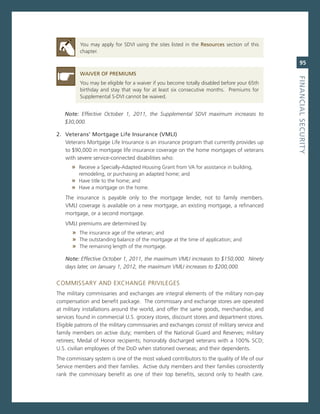 You may apply for sDvi using the sites listed in the resources section of this
          chapter.

                                                                                                 95
          Waiver.of.PreMiuMS




                                                                                              fiNaNCiaL.SeCurity
          You may be eligible for a waiver if you become totally disabled before your 65th
          birthday and stay that way for at least six consecutive months. Premiums for
          supplemental s-Dvi cannot be waived.


   Note: Effective october 1, 2011, the Supplemental SDVi maximum increases to
   $30,000.

2.. veterans’.Mortgage.Life.insurance.(vMLi)
    veterans mortgage Life insurance is an insurance program that currently provides up
    to $90,000 in mortgage life insurance coverage on the home mortgages of veterans
    with severe service-connected disabilities who:
      » receive a specially-adapted Housing grant from va for assistance in building,
         remodeling, or purchasing an adapted home; and
      » Have title to the home; and
      » Have a mortgage on the home.
   The insurance is payable only to the mortgage lender, not to family members.
   vmLi coverage is available on a new mortgage, an existing mortgage, a refinanced
   mortgage, or a second mortgage.
   vmLi premiums are determined by:
       » The insurance age of the veteran; and
       » The outstanding balance of the mortgage at the time of application; and
       » The remaining length of the mortgage.

   Note: Effective october 1, 2011, the maximum VMLi increases to $150,000. ninety
   days later, on January 1, 2012, the maximum VMLi increases to $200,000.


commissarY anD eXcHange PriviLeges
The military commissaries and exchanges are integral elements of the military non-pay
compensation and benefit package. The commissary and exchange stores are operated
at military installations around the world, and offer the same goods, merchandise, and
services found in commercial U.s. grocery stores, discount stores and department stores.
eligible patrons of the military commissaries and exchanges consist of military service and
family members on active duty; members of the national guard and reserves; military
retirees; medal of Honor recipients; honorably discharged veterans with a 100% scD;
U.s. civilian employees of the DoD when stationed overseas; and their dependents.
The commissary system is one of the most valued contributors to the quality of life of our
service members and their families. active duty members and their families consistently
rank the commissary benefit as one of their top benefits, second only to health care.
 