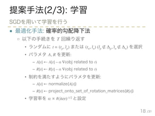 /31
提案手法(2/3): 学習
■ 最適化手法: 確率的勾配降下法
□ 以下の手続きを T 回繰り返す
• ランダムに t = (tp, tp) または (tn, tn) (tp ∉ Δp, tn ∉ Δn) を選択
• パラメタ A, R を更新:
– A[t] ← A[t] – α ∇(obj related to t)
– R[t] ← R[t] – α ∇(obj related to t)
• 制約を満たすようにパラメタを更新:
– A[t] ← normalize(A[t])
– R[t] ← project_onto_set_of_rotation_matrices(R[t])
• 学習率を α ∝ #(iter)-1/2 と設定
18
SGDを用いて学習を行う
- - - -
 