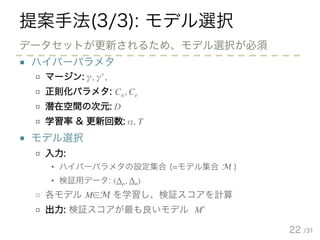 /31
提案手法(3/3): モデル選択
■ ハイパーパラメタ
□ マージン: γ, γ’,
□ 正則化パラメタ: Cn, Ce
□ 潜在空間の次元: D
□ 学習率 & 更新回数: α, T
■ モデル選択
□ 入力:
• ハイパーパラメタの設定集合 (=モデル集合 M )
• 検証用データ: (Δp, Δn)
□ 各モデル M∈M を学習し、検証スコアを計算
□ 出力: 検証スコアが最も良いモデル M*
22
データセットが更新されるため、モデル選択が必須
 
